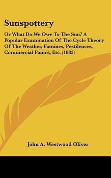 sunspottery: or what do we owe to the sun? a popular examination of the cycle theory of the weather, famines, pestilences, commerci (en Inglés)