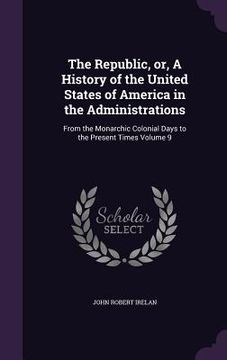 portada The Republic, or, A History of the United States of America in the Administrations: From the Monarchic Colonial Days to the Present Times Volume 9