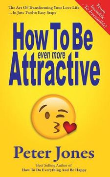 portada How To Be Even More Attractive: From Invisible To Irresistible: The Art Of Transforming Your Love Life In Just Twelve Easy Steps (en Inglés)