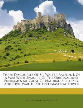 portada Three Discourses of Sr. Walter Ralegh. I. of a War with Spain. II. of the Original and Fundamental Cause of Natural, Arbitrary, and Civil War. III. of (en Inglés)