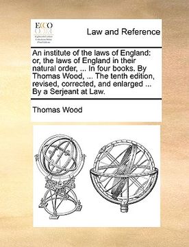 portada an institute of the laws of england: or, the laws of england in their natural order, ... in four books. by thomas wood, ... the tenth edition, revise (en Inglés)