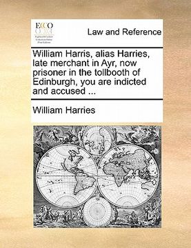 portada william harris, alias harries, late merchant in ayr, now prisoner in the tollbooth of edinburgh, you are indicted and accused ...