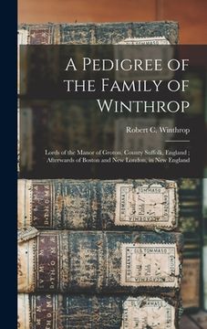 portada A Pedigree of the Family of Winthrop: Lords of the Manor of Groton, County Suffolk, England; Afterwards of Boston and New London, in New England (en Inglés)