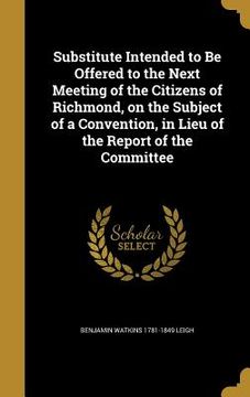 portada Substitute Intended to Be Offered to the Next Meeting of the Citizens of Richmond, on the Subject of a Convention, in Lieu of the Report of the Commit (en Inglés)