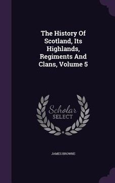 portada The History Of Scotland, Its Highlands, Regiments And Clans, Volume 5 (en Inglés)