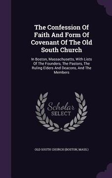 portada The Confession Of Faith And Form Of Covenant Of The Old South Church: In Boston, Massachusetts, With Lists Of The Founders, The Pastors, The Ruling El