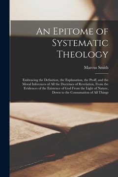portada An Epitome of Systematic Theology: Embracing the Definition, the Explanation, the Proff, and the Moral Inferences of All the Doctrines of Revelation, (en Inglés)