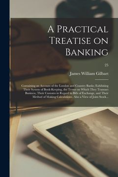 portada A Practical Treatise on Banking: Containing an Account of the London and Country Banks; Exhibiting Their System of Book-keeping, the Terms on Which Th (en Inglés)