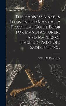 portada The Harness Makers' Illustrated Manual. A Practical Guide Book for Manufacturers and Makers of Harness, Pads, gig Saddles, etc. .. (in English)