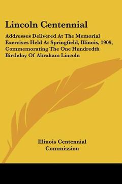 portada lincoln centennial: addresses delivered at the memorial exercises held at springfield, illinois, 1909, commemorating the one hundredth bir (en Inglés)