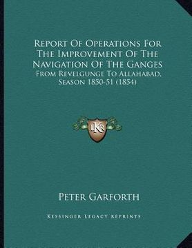 portada report of operations for the improvement of the navigation of the ganges: from revelgunge to allahabad, season 1850-51 (1854) (en Inglés)