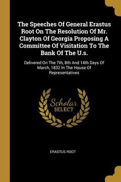 portada The Speeches Of General Erastus Root On The Resolution Of Mr. Clayton Of Georgia Proposing A Committee Of Visitation To The Bank Of The U.s.: Delivere (en Inglés)