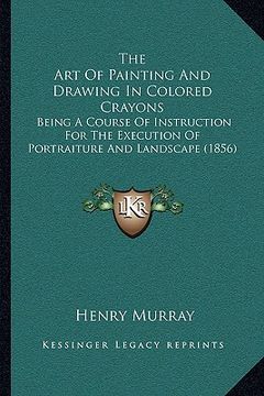 portada the art of painting and drawing in colored crayons: being a course of instruction for the execution of portraiture and landscape (1856) (en Inglés)