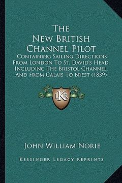 portada the new british channel pilot: containing sailing directions from london to st. david's head, including the bristol channel, and from calais to brest (en Inglés)