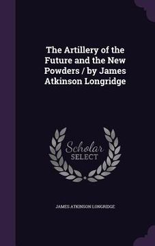 portada The Artillery of the Future and the New Powders / by James Atkinson Longridge (en Inglés)
