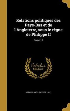 portada Relations politiques des Pays-Bas et de l'Angleterre, sous le règne de Philippe II; Tome 10 (en Francés)