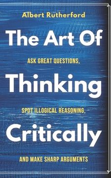 portada The Art of Thinking Critically: Ask Great Questions, Spot Illogical Reasoning, and Make Sharp Arguments