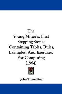 portada the young miner's. first stepping-stone: containing tables, rules, examples, and exercises, for computing (1864) (en Inglés)