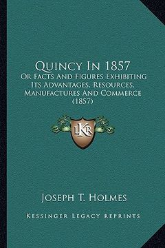 portada quincy in 1857: or facts and figures exhibiting its advantages, resources, manufactures and commerce (1857) (en Inglés)
