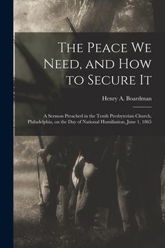 portada The Peace We Need, and How to Secure It: a Sermon Preached in the Tenth Presbyterian Church, Philadelphia, on the Day of National Humiliation, June 1, (en Inglés)