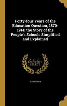 portada Forty-four Years of the Education Question, 1870-1914; the Story of the People's Schools Simplified and Explained (en Inglés)