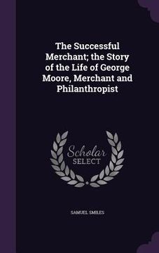 portada The Successful Merchant; the Story of the Life of George Moore, Merchant and Philanthropist (en Inglés)