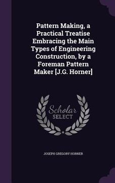portada Pattern Making, a Practical Treatise Embracing the Main Types of Engineering Construction, by a Foreman Pattern Maker [J.G. Horner] (en Inglés)