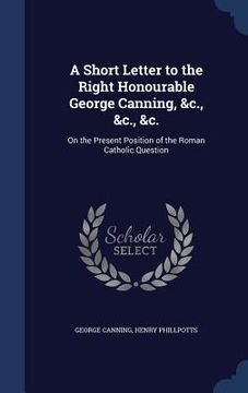 portada A Short Letter to the Right Honourable George Canning, &c., &c., &c.: On the Present Position of the Roman Catholic Question