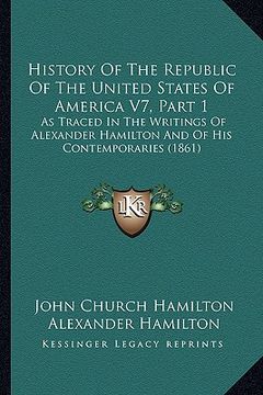 portada history of the republic of the united states of america v7, part 1: as traced in the writings of alexander hamilton and of his contemporaries (1861) (en Inglés)