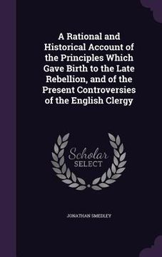 portada A Rational and Historical Account of the Principles Which Gave Birth to the Late Rebellion, and of the Present Controversies of the English Clergy