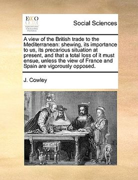 portada a view of the british trade to the mediterranean: shewing, its importance to us, its precarious situation at present, and that a total loss of it mu (en Inglés)