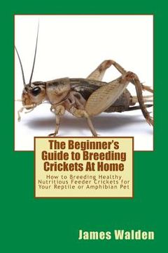 portada The Beginner's Guide to Breeding Crickets At Home: How to Breeding Healthy Nutritious Feeder Crickets for Your Reptile or Amphibian Pet (en Inglés)
