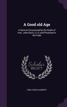 portada A Good old Age: A Sermon Occasioned by the Death of Hon. John Davis, LL.D, and Preached in the Fede (en Inglés)