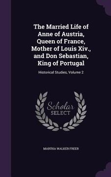 portada The Married Life of Anne of Austria, Queen of France, Mother of Louis Xiv., and Don Sebastian, King of Portugal: Historical Studies, Volume 2 (en Inglés)