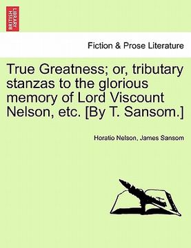 portada true greatness; or, tributary stanzas to the glorious memory of lord viscount nelson, etc. [by t. sansom.] (en Inglés)