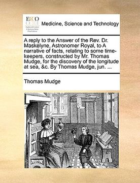 portada a reply to the answer of the rev. dr. maskelyne, astronomer royal, to a narrative of facts, relating to some time-keepers, constructed by mr. thomas (en Inglés)