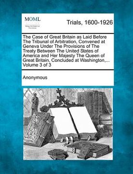 portada the case of great britain as laid before the tribunal of arbitration, convened at geneva under the provisions of the treaty between the united states (en Inglés)