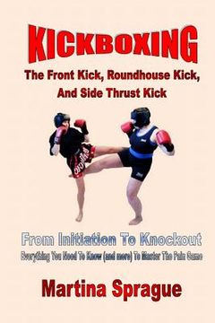 portada Kickboxing: The Front Kick, Roundhouse Kick, And Side Thrust Kick: From Initiation To Knockout: Everything You Need To Know (and m (en Inglés)