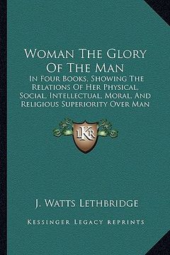 portada woman the glory of the man: in four books, showing the relations of her physical, social, intellectual, moral, and religious superiority over man (en Inglés)
