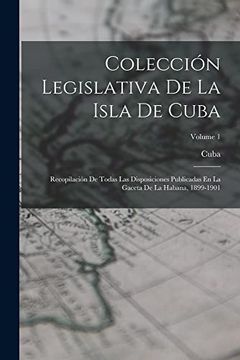 portada Colección Legislativa de la Isla de Cuba: Recopilación de Todas las Disposiciones Publicadas en la Gaceta de la Habana, 1899-1901; Volume 1 (in Spanish)
