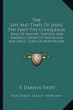 portada the life and times of james the first the conqueror: king of aragon, valencia and majorca, count of barcelona and urgel, lord of montpellier (in English)