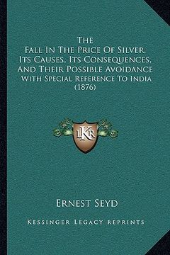 portada the fall in the price of silver, its causes, its consequences, and their possible avoidance: with special reference to india (1876) (en Inglés)