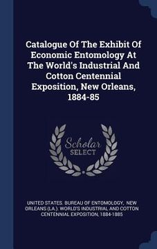 portada Catalogue Of The Exhibit Of Economic Entomology At The World's Industrial And Cotton Centennial Exposition, New Orleans, 1884-85 (en Inglés)
