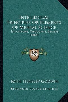 portada intellectual principles or elements of mental science: intuitions, thoughts, beliefs (1884) (en Inglés)