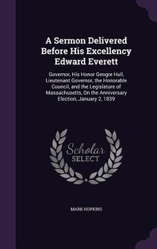 portada A Sermon Delivered Before His Excellency Edward Everett: Governor, His Honor Geogre Hull, Lieutenant Governor, the Honorable Council, and the Legislat (en Inglés)