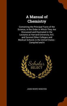portada A Manual of Chemistry: Containing the Principal Facts of the Science, in the Order in Which They Are Discussed and Illustrated in the Lecture (en Inglés)