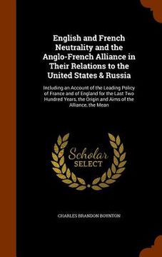 portada English and French Neutrality and the Anglo-French Alliance in Their Relations to the United States & Russia: Including an Account of the Leading Poli (in English)