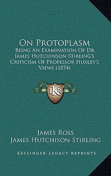 portada on protoplasm: being an examination of dr. james hutchinson stirling's criticism of professor huxley's views (1874) (en Inglés)