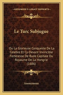 portada Le Turc Subjugue: Ou La Glorieuse Conqueste De La Celebre Et Cy-Devant Invincible Forteresse De Bude Capitale Du Royaume De La Hongrie ( (en Francés)