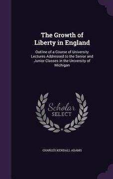 portada The Growth of Liberty in England: Outline of a Course of University Lectures Addressed to the Senior and Junior Classes in the University of Michigan